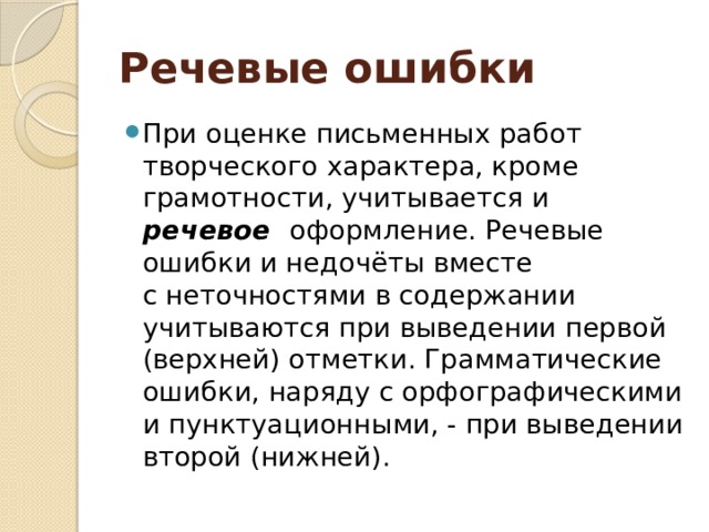 Речевые ошибки При оценке письменных работ творческого характера, кроме грамотности, учитывается и речевое оформление. Речевые ошибки и недочёты вместе с неточностями в содержании учитываются при выведении первой (верхней) отметки. Грамматические ошибки, наряду с орфографическими и пунктуационными, - при выведении второй (нижней). 