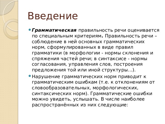 Введение Грамматическая  правильность речи оценивается по специальным критериям . Правильность речи – соблюдение в ней основных грамматических норм, сформулированных в виде правил грамматики (в морфологии - нормы склонения и спряжения частей речи; в синтаксисе - нормы согласования, управления слов, построения предложения той или иной структуры…). Нарушение грамматических норм приводит к грамматическим ошибкам (т.е. к отклонениям от словообразовательных, морфологических, синтаксических норм). Грамматические ошибки можно увидеть, услышать. В числе наиболее распространённых из них следующие: 