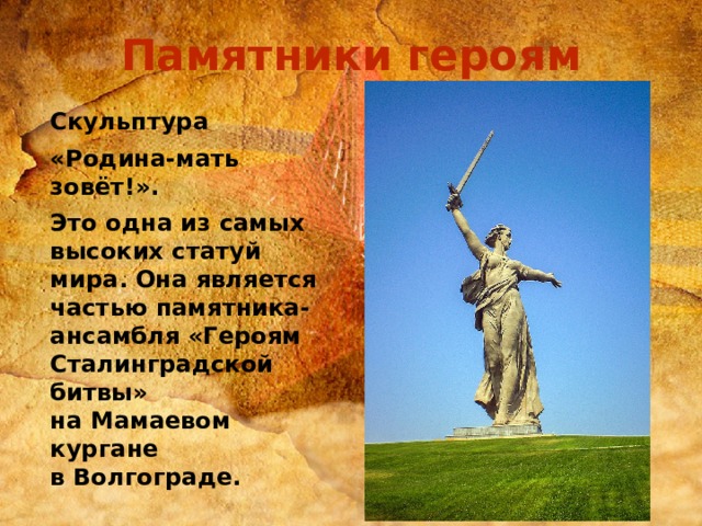 Памятники героям   Скульптура «Родина-мать зовёт!». Это одна из самых высоких статуй мира. Она является частью памятника-ансамбля «Героям Сталинградской битвы» на Мамаевом кургане в Волгограде.  