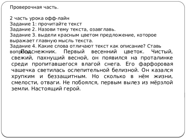 Проверочная часть. 2 часть урока офф-лайн Задание 1: прочитайте текст Задание 2. Назови тему текста, озавглавь. 3адание 3. выдели красным цветом предложение, которое выражает главную мысль текста. Задание 4. Какие слова отличают текст как описание? Ставь вопросы. Подснежник. Первый весенний цветок. Чистый, свежий, пахнущий весной, он появился на проталинке среди пропитавшегося влагой снега. Его фарфоровая чашечка светилась ослепительной белизной. Он казался хрупким и беззащитным. Но сколько в нём жизни, смелости, отваги. Не побоялся, первым вылез из мёрзлой земли. Настоящий герой. 