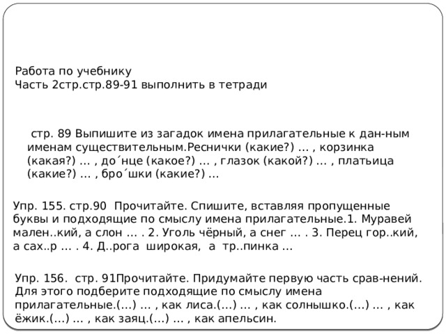 Работа по учебнику Часть 2стр.стр.89-91 выполнить в тетради  стр. 89 Выпишите из загадок имена прилагательные к дан-ным именам существительным.Реснички (какие?) … , корзинка (какая?) … , до´нце (какое?) … , глазок (какой?) … , платьица (какие?) … , бро´шки (какие?) … Упр. 155. стр.90 Прочитайте. Спишите, вставляя пропущенные буквы и подходящие по смыслу имена прилагательные.1. Муравей мален..кий, а слон … . 2. Уголь чёрный, а снег … . 3. Перец гор..кий, а сах..р … . 4. Д..рога широкая, а тр..пинка … Упр. 156. стр. 91Прочитайте. Придумайте первую часть срав-нений. Для этого подберите подходящие по смыслу имена прилагательные.(…) … , как лиса.(…) … , как солнышко.(…) … , как ёжик.(…) … , как заяц.(…) … , как апельсин. 