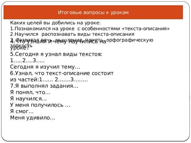 Итоговые вопросы к урокам Каких целей вы добились на уроке: 1.Познакомился на уроке с особенностями «текста-описания» 2.Научился распознавать виды текста-описания 3. Развивал речь, мышление, память, орфографическую зоркость 4.Что узнали и чему научились на уроке? 5.Сегодня я узнал виды текстов: 1…..2….3….. Сегодня я изучил тему… 6.Узнал, что текст-описание состоит из частей:1…… 2…….3…….. 7.Я выполнял задания… Я понял, что… Я научился… У меня получилось … Я смог… Меня удивило… 