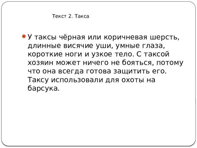 Текст 2. Такса У таксы чёрная или коричневая шерсть, длинные висячие уши, умные глаза, короткие ноги и узкое тело. С таксой хозяин может ничего не бояться, потому что она всегда готова защитить его. Таксу использовали для охоты на барсука. 