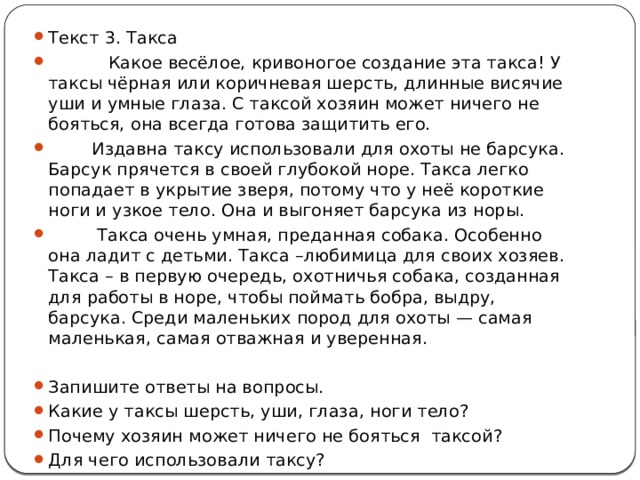 Текст 3. Такса  Какое весёлое, кривоногое создание эта такса! У таксы чёрная или коричневая шерсть, длинные висячие уши и умные глаза. С таксой хозяин может ничего не бояться, она всегда готова защитить его.  Издавна таксу использовали для охоты не барсука. Барсук прячется в своей глубокой норе. Такса легко попадает в укрытие зверя, потому что у неё короткие ноги и узкое тело. Она и выгоняет барсука из норы.  Такса очень умная, преданная собака. Особенно она ладит с детьми. Такса –любимица для своих хозяев. Такса – в первую очередь, охотничья собака, созданная для работы в норе, чтобы поймать бобра, выдру, барсука. Среди маленьких пород для охоты — самая маленькая, самая отважная и уверенная. Запишите ответы на вопросы. Какие у таксы шерсть, уши, глаза, ноги тело? Почему хозяин может ничего не бояться таксой? Для чего использовали таксу? 