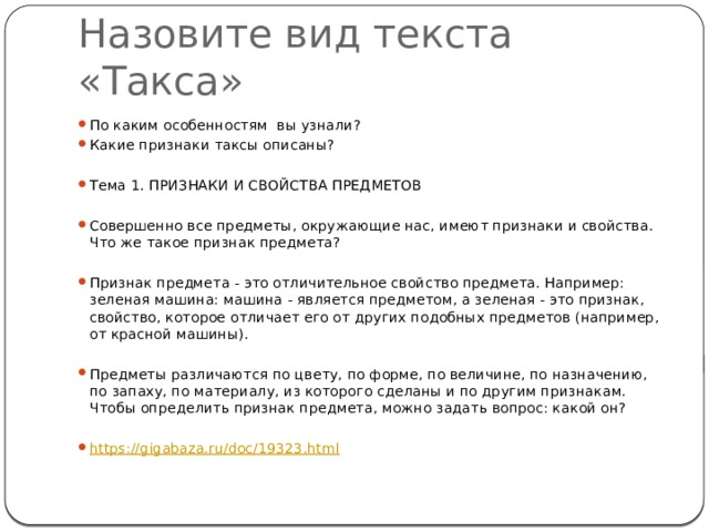 Назовите вид текста «Такса» По каким особенностям вы узнали? Какие признаки таксы описаны? Тема 1. ПРИЗНАКИ И СВОЙСТВА ПРЕДМЕТОВ Совершенно все предметы, окружающие нас, имеют признаки и свойства. Что же такое признак предмета? Признак предмета - это отличительное свойство предмета. Например: зеленая машина: машина - является предметом, а зеленая - это признак, свойство, которое отличает его от других подобных предметов (например, от красной машины). Предметы различаются по цвету, по форме, по величине, по назначению, по запаху, по материалу, из которого сделаны и по другим признакам. Чтобы определить признак предмета, можно задать вопрос: какой он? https:// gigabaza.ru/doc/19323.html 