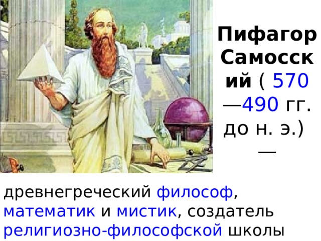 Пифагор Самосский  (   570 — 490   гг. до н. э.) — древнегреческий  философ , математик  и  мистик , создатель  религиозно-философской  школы пифагорейцев . 