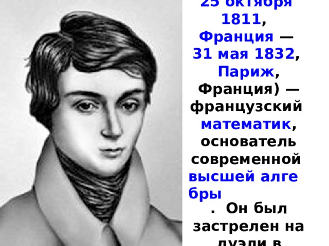 Эвари́ст Галуа́ ( 25 октября   1811 ,   Франция  —  31 мая   1832 ,  Париж , Франция) — французский математик , основатель современной  высшей алгебры . Он был застрелен на дуэли в возрасте двадцати лет. 