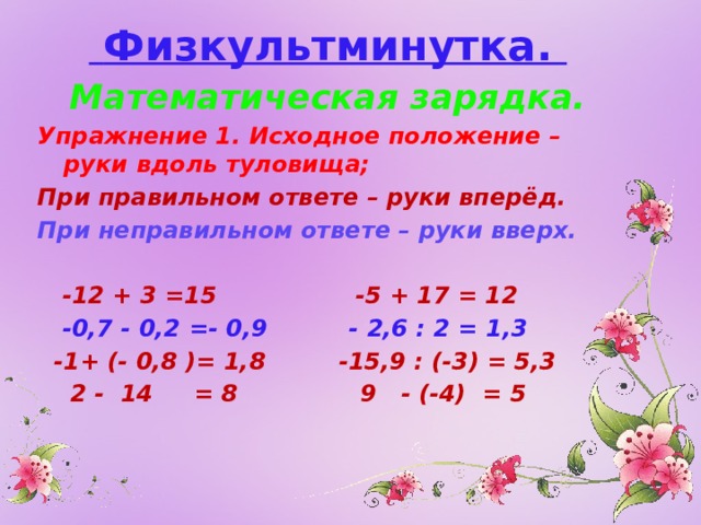  Физкультминутка. Математическая зарядка. Упражнение 1. Исходное положение – руки вдоль туловища; При правильном ответе – руки вперёд. При неправильном ответе – руки вверх.   -12 + 3 =15 -5 + 17 = 12  -0,7 - 0,2 =- 0,9 - 2,6 : 2 = 1,3  -1+ (- 0,8 )= 1,8 -15,9 : (-3) = 5,3  2 - 14 = 8 9 - (-4) = 5 