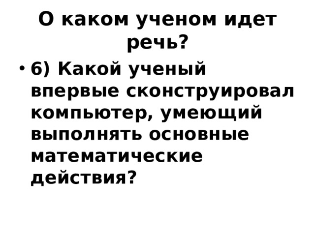 О каком ученом идет речь? 6) Какой ученый впервые сконструировал компьютер, умеющий выполнять основные математические действия? 