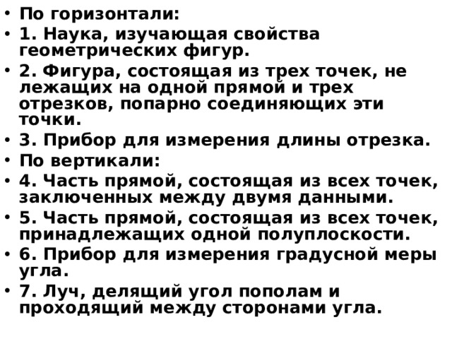 По горизонтали: 1. Наука, изучающая свойства геометрических фигур. 2. Фигура, состоящая из трех точек, не лежащих на одной прямой и трех отрезков, попарно соединяющих эти точки. 3. Прибор для измерения длины отрезка. По вертикали: 4. Часть прямой, состоящая из всех точек, заключенных между двумя данными. 5. Часть прямой, состоящая из всех точек, принадлежащих одной полуплоскости. 6. Прибор для измерения градусной меры угла. 7. Луч, делящий угол пополам и проходящий между сторонами угла.  