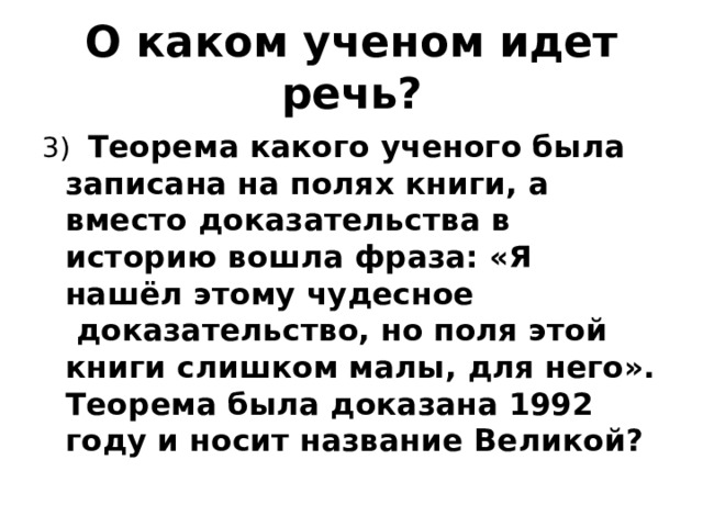 О каком ученом идет речь? 3)   Теорема какого ученого была записана на полях книги, а вместо доказательства в историю вошла фраза: «Я нашёл этому чудесное  доказательство, но поля этой книги слишком малы, для него». Теорема была доказана 1992 году и носит название Великой?   