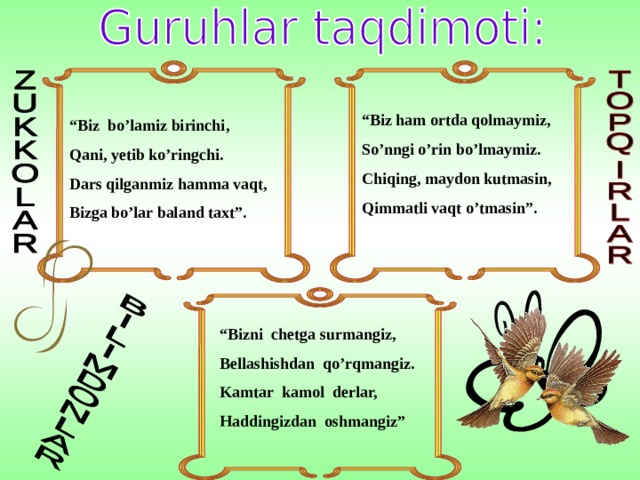 “ Biz ham ortda qolmaymiz, So’nngi o’rin bo’lmaymiz. Chiqing, maydon kutmasin, Qimmatli vaqt o’tmasin”. “ Biz bo’lamiz birinchi, Qani, yetib ko’ringchi. Dars qilganmiz hamma vaqt, Bizga bo’lar baland taxt”. “ Bizni chetga surmangiz, Bellashishdan qo’rqmangiz. Kamtar kamol derlar, Haddingizdan oshmangiz” 