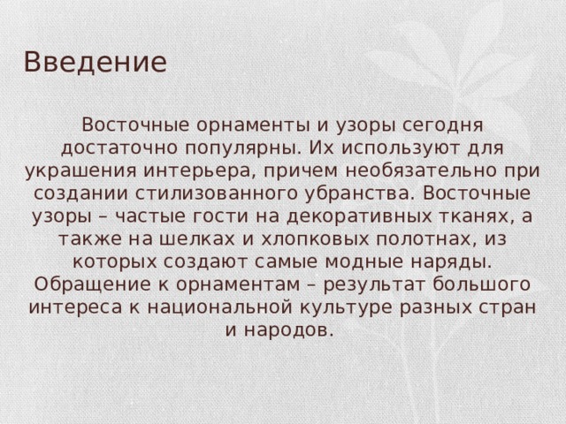 Введение Восточные орнаменты и узоры сегодня достаточно популярны. Их используют для украшения интерьера, причем необязательно при создании стилизованного убранства. Восточные узоры – частые гости на декоративных тканях, а также на шелках и хлопковых полотнах, из которых создают самые модные наряды. Обращение к орнаментам – результат большого интереса к национальной культуре разных стран и народов. 