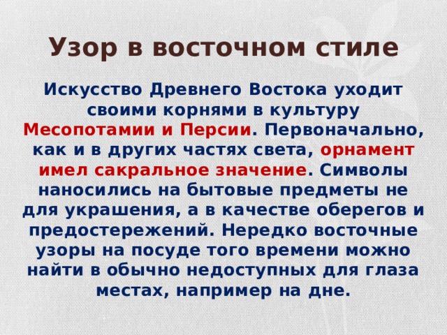 Узор в восточном стиле Искусство Древнего Востока уходит своими корнями в культуру Месопотамии и Персии . Первоначально, как и в других частях света, орнамент имел сакральное значение . Символы наносились на бытовые предметы не для украшения, а в качестве оберегов и предостережений. Нередко восточные узоры на посуде того времени можно найти в обычно недоступных для глаза местах, например на дне. 
