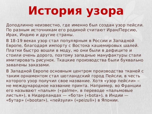 История узора Доподлинно неизвестно, где именно был создан узор пейсли. По разным источникам его родиной считают Иран/Персию, Ирак, Индию и другие страны. В 18-19 веках узор стал популярным в России и Западной Европе, благодаря импорту с Востока кашемировых шалей. Платки быстро вошли в моду, но они были в дефиците и стоили очень дорого, поэтому западные мануфактуры стали имитировать рисунок. Ткацкие производства были буквально завалены заказами. В Западной Европе основным центром производства тканей с таким орнаментом стал шотландский город Пейсли, в честь которого узор получил свое название. Хотя «узор пейсли» – не международное название принта. Например, во Франции его называют «пальм» («palme», в переводе «пальмовые листья»), в Нидерландах — «бота» («bota»), в Индии — «бутар» («bootar»), «пейзули» («peizuli») в Японии. 