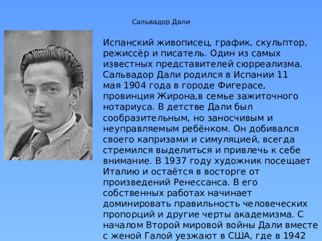 Сальвадор Дали   Испанский живописец, график, скульптор, режиссёр и писатель. Один из самых известных представителей сюрреализма. Сальвадор Дали родился в Испании 11 мая 1904 года в городе Фигерасе, провинция Жирона,в семье зажиточного нотариуса. В детстве Дали был сообразительным, но заносчивым и неуправляемым ребёнком. Он добивался своего капризами и симуляцией, всегда стремился выделиться и привлечь к себе внимание. В 1937 году художник посещает Италию и остаётся в восторге от произведений Ренессанса. В его собственных работах начинает доминировать правильность человеческих пропорций и другие черты академизма. С началом Второй мировой войны Дали вместе с женой Галой уезжают в США, где в 1942 году выпускает беллетризованную автобиографию «Тайная жизнь Сальвадора Дали»  