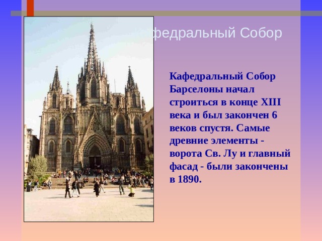 Кафедральный Собор Кафедральный Собор Барселоны начал строиться в конце XIII века и был закончен 6 веков спустя. Самые древние элементы - ворота Св. Лу и главный фасад - были закончены в 1890. 