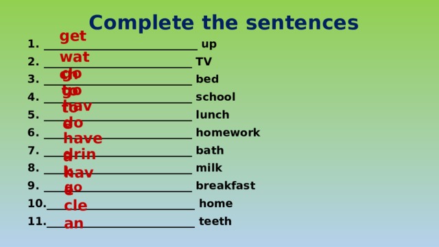 Complete the sentences get ____________________________ up ___________________________ TV ___________________________ bed ___________________________ school ___________________________ lunch ___________________________ homework ___________________________ bath ___________________________ milk ___________________________ breakfast ___________________________ home ___________________________ teeth  watch go to go to have do have a drink have go clean 
