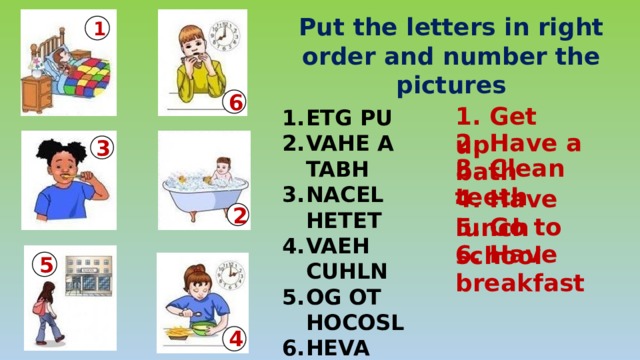 Put the letters in right order and number the pictures 1 6 1. Get up ETG PU VAHE A TABH NACEL HETET VAEH CUHLN OG OT HOCOSL HEVA FERATABS  2. Have a bath 3 3. Clean teeth 4. Have lunch 2 5. Go to school 6. Have breakfast 5 4 