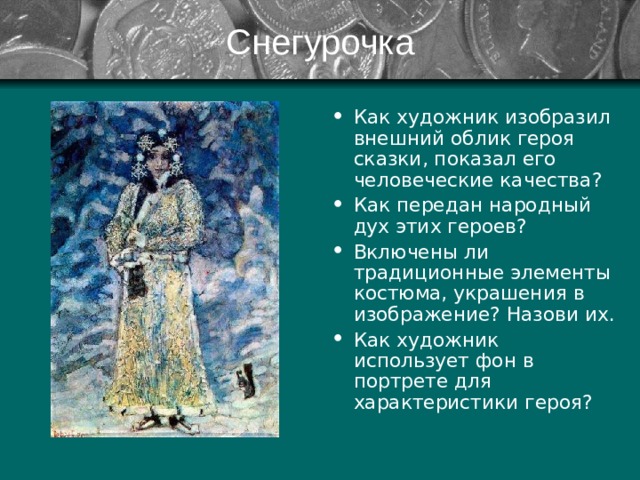 Снегурочка Как художник изобразил внешний облик героя сказки, показал его человеческие качества? Как передан народный дух этих героев? Включены ли традиционные элементы костюма, украшения в изображение? Назови их. Как художник использует фон в портрете для характеристики героя? 