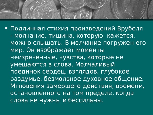 Подлинная стихия произведений Врубеля - молчание, тишина, которую, кажется, можно слышать. В молчание погружен его мир. Он изображает моменты неизреченные, чувства, которые не умещаются в слова. Молчаливый поединок сердец, взглядов, глубокое раздумье, безмолвное духовное общение. Мгновения замершего действия, времени, остановленного на том пределе, когда слова не нужны и бессильны. 