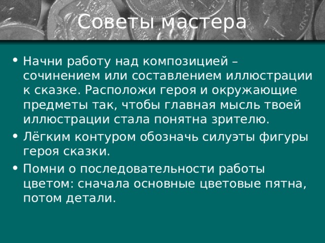 Советы мастера Начни работу над композицией – сочинением или составлением иллюстрации к сказке. Расположи героя и окружающие предметы так, чтобы главная мысль твоей иллюстрации стала понятна зрителю. Лёгким контуром обозначь силуэты фигуры героя сказки. Помни о последовательности работы цветом: сначала основные цветовые пятна, потом детали.  