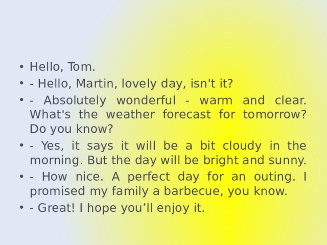 Hello, Tom. - Hello, Martin, lovely day, isn't it? - Absolutely wonderful - warm and clear. What's the weather forecast for tomorrow? Do you know? - Yes, it says it will be a bit cloudy in the morning. But the day will be bright and sunny. - How nice. A perfect day for an outing. I promised my family a barbecue, you know. - Great! I hope you’ll enjoy it. 