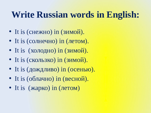 Write Russian words in English: It is (снежно) in (зимой). It is (солнечно) in (летом). It is (холодно) in (зимой). It is (скользко) in (зимой). It is (дождливо) in (осенью). It is (облачно) in (весной). It is (жарко) in (летом) 