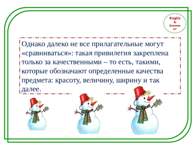 English Grammar Однако далеко не все прилагательные могут «сравниваться»: такая привилегия закреплена только за качественными – то есть, такими, которые обозначают определенные качества предмета: красоту, величину, ширину и так далее. 