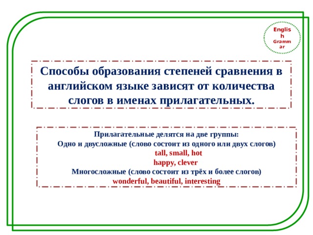 English Grammar Способы образования степеней сравнения в английском языке зависят от количества слогов в именах прилагательных. Прилагательные делятся на две группы: Одно и двусложные (слово состоит из одного или двух слогов)  tall, small, hot  happy, clever Многосложные (слово состоит из трёх и более слогов) wonderful, beautiful, interesting 