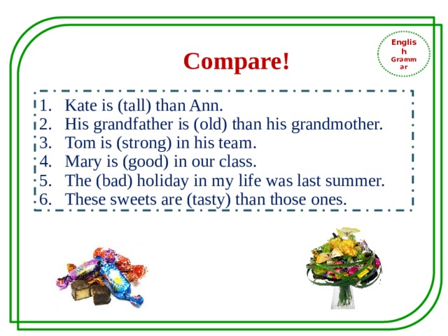 English Grammar Compare! Kate is (tall) than Ann. His grandfather is (old) than his grandmother. Tom is (strong) in his team. Mary is (good) in our class. The (bad) holiday in my life was last summer. These sweets are (tasty) than those ones. 