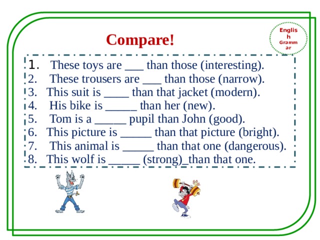 English Grammar Compare!  These toys are ___ than those (interesting).  These trousers are ___ than those (narrow). This suit is ____ than that jacket (modern).  His bike is _____ than her (new).  Tom is a _____ pupil than John (good). This picture is _____ than that picture (bright).  This animal is _____ than that one (dangerous). This wolf is _____ (strong)_than that one. 