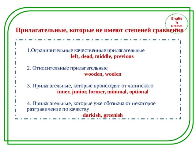 English Grammar Прилагательные, которые не имеют степеней сравнения 1.Ограничительные качественные прилагательные left, dead, middle, previous 2. Относительные прилагательные wooden, woolen 3. Прилагательные, которые происходят от латинского inner, junior, former, minimal, optional 4. Прилагательные, которые уже обозначают некоторое разграничение по качеству darkish, greenish 