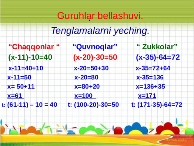 Guruhlar bellashuvi. .   Tenglamalarni yeching.   “ Chaqqonlar “    “Quvnoqlar”  “ Zukkolar”   (x-11)-10=40  (x-20)-30=50  (x-35)-64=72  x-11=40+10 x-20=50+30 x-35=72+64  x-11=50 x-20=80 x-35=136  x= 50+11 x=80+20 x=136+35  x=61  x=100  x=171 t: (61-11) – 10 = 40 t: (100-20)-30=50 t: (171-35)-64=72 