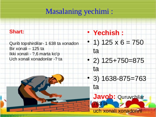 Masalaning yechimi : Shart:  Yechish :  1) 125 x 6 = 750 ta 2) 125+750=875 ta 3) 1638-875=763 ta Qurib topshirdilar- 1 638 ta xonadon Javob:  Quruvchilar 763 ta Bir xonali – 125 ta uch xonali xonadonni qurib topshirganlar . Ikki xonali - ?,6 marta ko’p  Uch xonali xonadonlar -? ta 