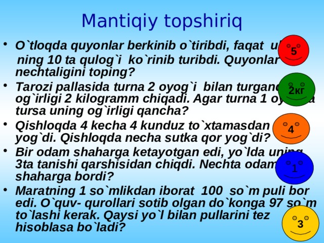 Mantiqiy topshiriq 5 O`tloqda quyonlar berkinib o`tiribdi, faqat ular-  ning 10 ta qulog`i ko`rinib turibdi. Quyonlar nechtaligini toping? Таrozi pallasida turna 2 oyog`i bilan turganda og`irligi 2 kilogramm chiqadi. Agar turna 1 oyoqda tursa uning og`irligi qancha? Qishloqda 4 kecha 4 kunduz to`xtamasdan qor yog`di. Qishloqda necha sutka qor yog`di? Bir odam shaharga ketayotgan edi, yo`lda uning 3ta tanishi qarshisidan chiqdi. Nechta odam shaharga bordi? Maratning 1 so`mlikdan iborat 100 so`m puli bor edi. O`quv- qurollari sotib olgan do`konga 97 so`m to`lashi kerak. Qaysi yo`l bilan pullarini tez hisoblasa bo`ladi? 2кг 4 1 3 