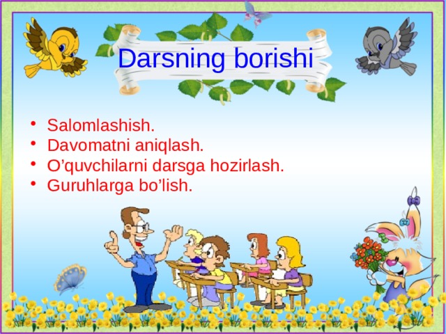 Darsning borishi  Salomlashish. Davomatni aniqlash. O’quvchilarni darsga hozirlash. Guruhlarga bo’lish. 