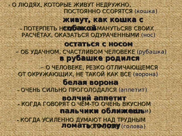 - О ЛЮДЯХ, КОТОРЫЕ ЖИВУТ НЕДРУЖНО, ПОСТОЯННО ССОРЯТСЯ (кошка) живут, как кошка с собакой –  ПОТЕРПЕТЬ НЕУДАЧУ. ОБМАНУТЬСЯВ СВОИХ РАСЧЁТАХ, ОКАЗАТЬСЯ ОДУРАЧЕННЫМИ (нос) остаться с носом – ОБ УДАЧНОМ, СЧАСТЛИВОМ ЧЕЛОВЕКЕ (рубашка) в рубашке родился – О ЧЕЛОВЕКЕ, РЕЗКО ОТЛИЧАЮЩЕМСЯ  ОТ ОКРУЖАЮЩИХ, НЕ ТАКОЙ КАК ВСЕ (ворона) белая ворона –  ОЧЕНЬ СИЛЬНО ПРОГОЛОДАЛСЯ (аппетит) волчий аппетит –  КОГДА ГОВОРЯТ О ЧЁМ-ТО ОЧЕНЬ ВКУСНОМ  (пальчики ) пальчики оближешь –  КОГДА УСИЛЕННО ДУМАЮТ НАД ТРУДНЫМ ВОПРОСОМ (голова ) ломать голову 
