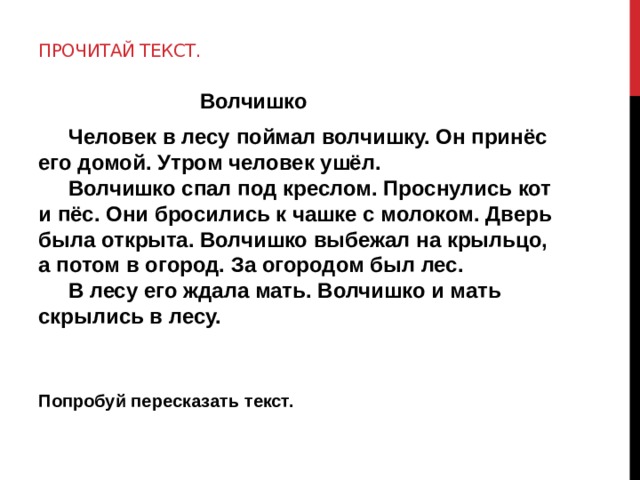 Прочитай текст.  Волчишко  Человек в лесу поймал волчишку. Он принёс его домой. Утром человек ушёл.  Волчишко спал под креслом. Проснулись кот и пёс. Они бросились к чашке с молоком. Дверь была открыта. Волчишко выбежал на крыльцо, а потом в огород. За огородом был лес.  В лесу его ждала мать. Волчишко и мать скрылись в лесу.   Попробуй пересказать текст.  