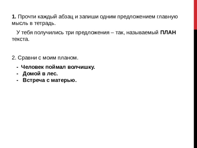 1. Прочти каждый абзац и запиши одним предложением главную мысль в тетрадь.  У тебя получились три предложения – так, называемый ПЛАН текста. 2. Сравни с моим планом.  - Человек поймал волчишку.  - Домой в лес.  - Встреча с матерью. 