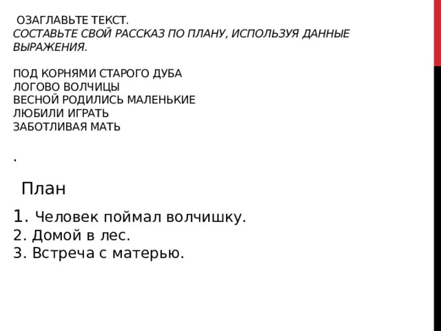  Озаглавьте текст.  Составьте свой рассказ по плану, используя данные выражения.   под корнями старого дуба  логово волчицы  весной родились маленькие  любили играть  заботливая мать   .    План 1. Человек поймал волчишку.  2. Домой в лес.  3. Встреча с матерью.  