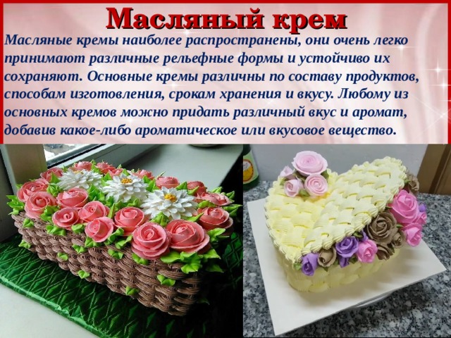 Масляный крем Масляные кремы наиболее распространены, они очень легко принимают различные рельефные формы и устойчиво их сохраняют. Основные кремы различны по составу продуктов, способам изготовления, срокам хранения и вкусу. Любому из основных кремов можно придать различный вкус и аромат, добавив какое-либо ароматическое или вкусовое вещество. 