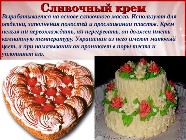 Сливочный крем Вырабатывается на основе сливочного масла. Используют для отделки, заполнения полостей и прослаивании пластов. Крем нельзя ни переохлаждать, ни перегревать, он должен иметь комнатную температуру. Украшения из него имеют матовый цвет, а при намазывании он проникает в поры теста и уплотняет его. 