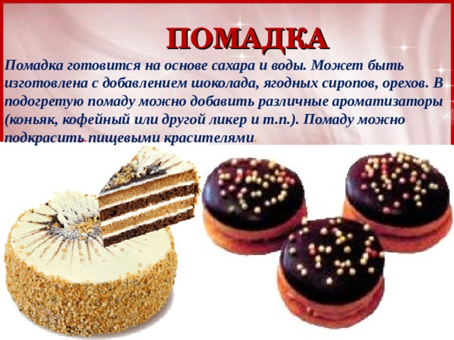 ПОМАДКА Помадка готовится на основе сахара и воды. Может быть изготовлена с добавлением шоколада, ягодных сиропов, орехов. В подогретую помаду можно добавить различные ароматизаторы (коньяк, кофейный или другой ликер и т.п.). Помаду можно подкрасить пищевыми красителями . 