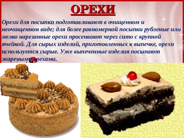 ОРЕХИ Орехи для посыпки подготавливают в очищенном и неочищенном виде; для более равномерной посыпки рубленые или мелко нарезанные орехи просеивают через сито с крупной ячейкой. Для сырых изделий, приготовленных к выпечке, орехи используется сырые. Уже выпеченные изделия посыпают жареными орехами. 
