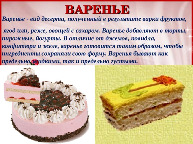 ВАРЕНЬЕ Варенье - вид десерта, полученный в результате варки фруктов,  ягод или, реже, овощей с сахаром. Варенье добавляют в торты, пирожные, йогурты. В отличие от джемов, повидла, конфитюра и желе, варенье готовится таким образом, чтобы ингредиенты сохраняли свою форму. Варенья бывают как предельно жидкими, так и предельно густыми. 