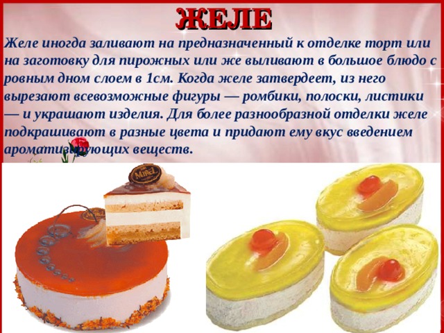 ЖЕЛЕ Желе иногда заливают на предназначенный к отделке торт или на заготовку для пирожных или же выливают в большое блюдо с ровным дном слоем в 1см. Когда желе затвердеет, из него вырезают всевозможные фигуры — ромбики, полоски, листики — и украшают изделия. Для более разнообразной отделки желе подкрашивают в разные цвета и придают ему вкус введением ароматизирующих веществ. 