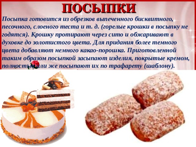 ПОСЫПКИ Посыпка готовится из обрезков выпеченного бисквитного, песочного, слоеного теста и т. д. (горелые крошки в посыпку не годятся). Крошку протирают через сито и обжаривают в духовке до золотистого цвета. Для придания более темного цвета добавляют немного какао-порошка. Приготовленной таким образом посыпкой засыпают изделия, покрытые кремом, полностью или же посыпают их по трафарету (шаблону). 