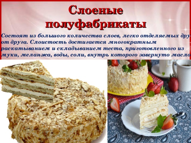 Слоеные полуфабрикаты Состоят из большого количества слоев, легко отделяемых друг от друга. Слоистость достигается многократным раскатыванием и складыванием теста, приготовленного из муки, меланжа, воды, соли, внутрь которого завернуто масло. 