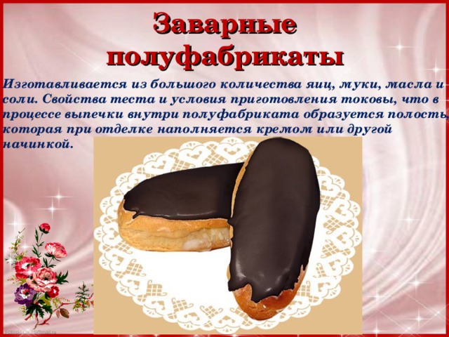 Заварные полуфабрикаты Изготавливается из большого количества яиц, муки, масла и соли. Свойства теста и условия приготовления токовы, что в процессе выпечки внутри полуфабриката образуется полость, которая при отделке наполняется кремом или другой начинкой. 